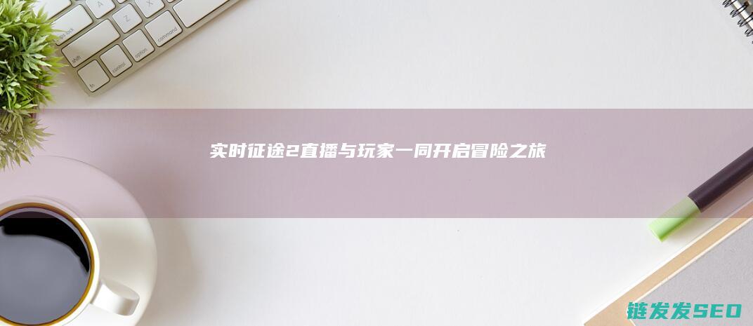实时征途2直播-与玩家一同开启冒险之旅