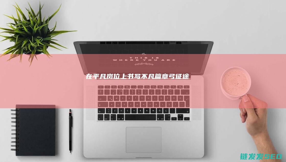 在平凡岗位上书写不凡篇章-弓征途