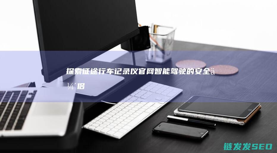 探索征途行车记录仪官网-智能驾驶的安全伴侣
