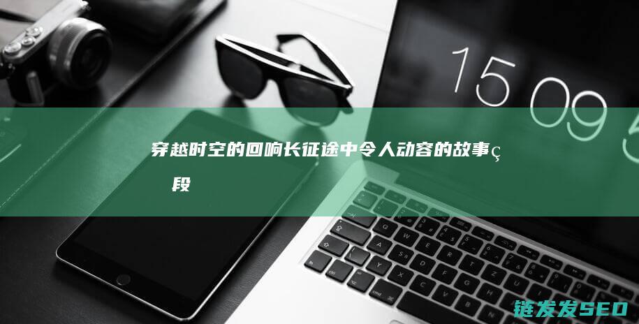 穿越时空的回响-长征途中令人动容的故事片段
