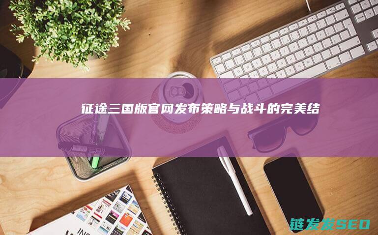 征途三国版官网发布-策略与战斗的完美结合