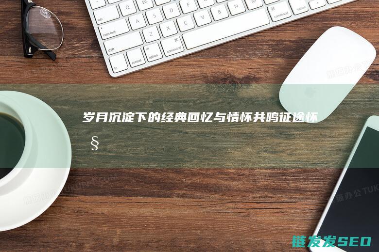 岁月沉淀下的经典回忆与情怀共鸣怀旧