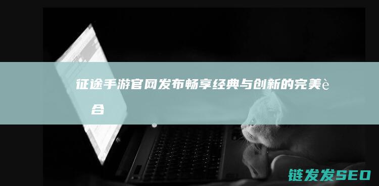 征途手游官网发布-畅享经典与创新的完美融合
