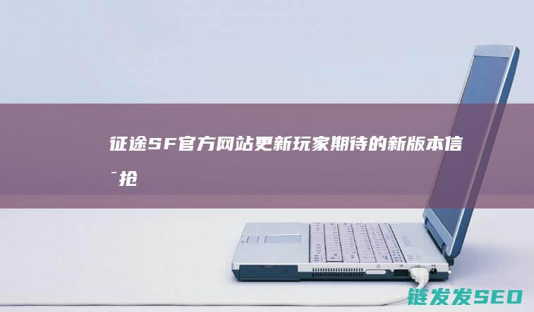 征途SF官方网站更新-玩家期待的新版本信息抢先看