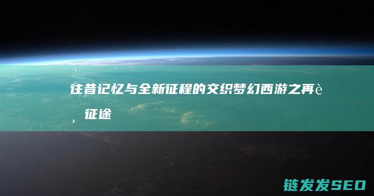 往昔记忆与全新征程的交织-梦幻西游之再踏征途