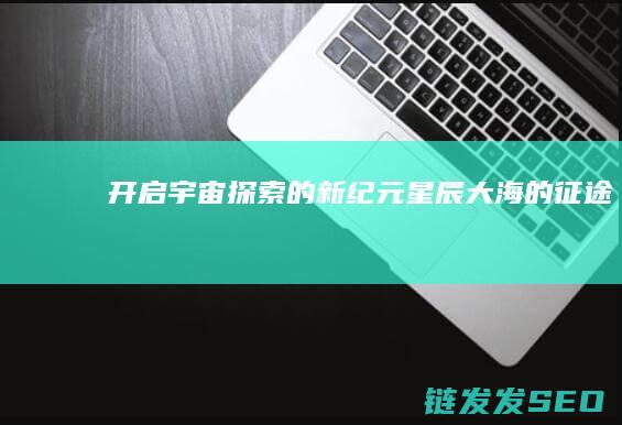 开启宇宙探索的新纪元-星辰大海的征途