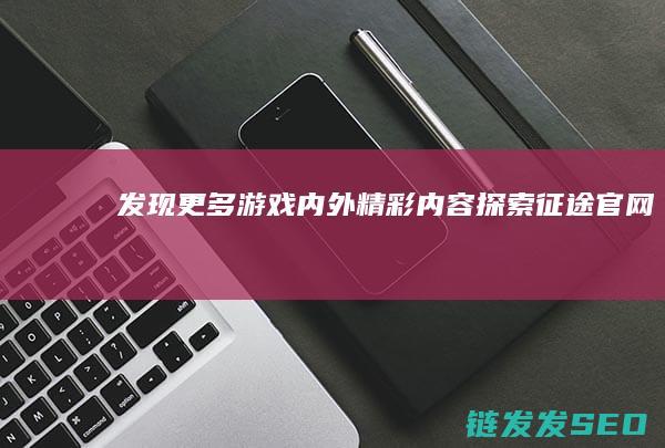 发现更多游戏内外精彩内容-探索征途官网