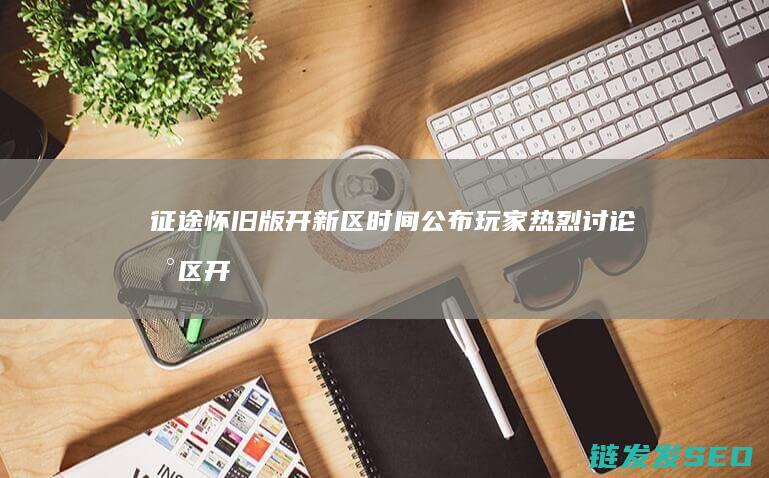 征途怀旧版开新区时间公布-玩家热烈讨论新区开启