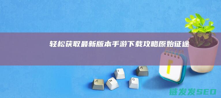 轻松获取最新版本-手游下载攻略-原始征途