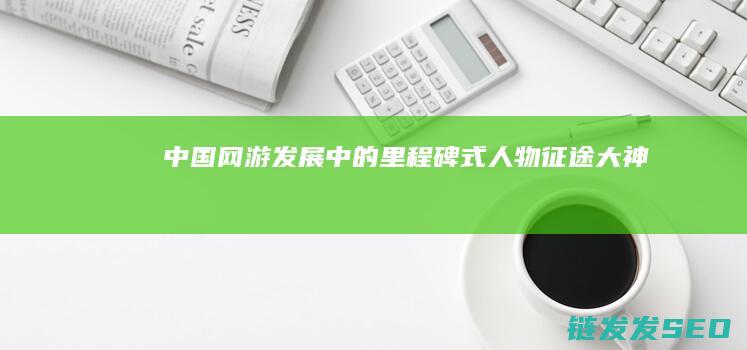 中国网游发展中的里程碑式人物-征途-大神