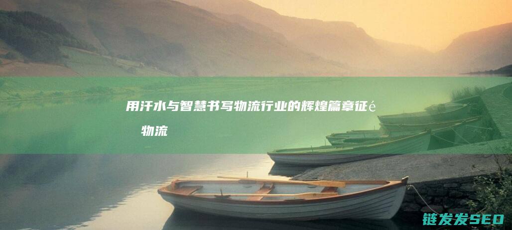 用汗水与智慧书写物流行业的辉煌篇章-征途物流