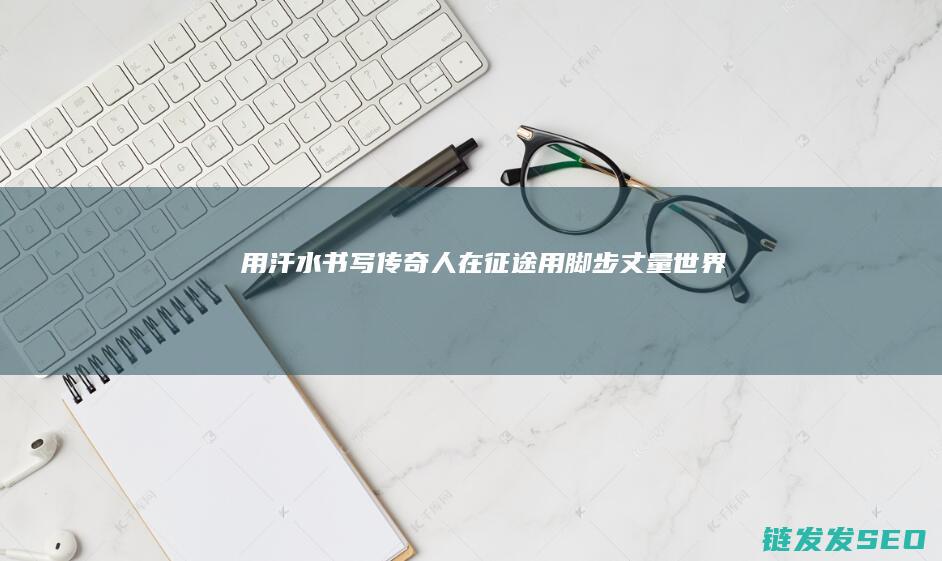用汗水书写传奇-人在征途-用脚步丈量世界