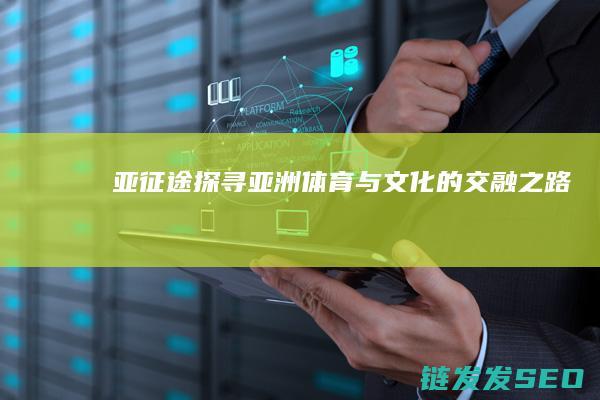 亚征途-探寻亚洲体育与文化的交融之路
