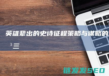 英雄辈出的史诗征程-策略与谋略的巅峰对决-三国征途