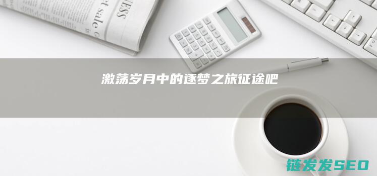 激荡岁月中的逐梦之旅-征途吧