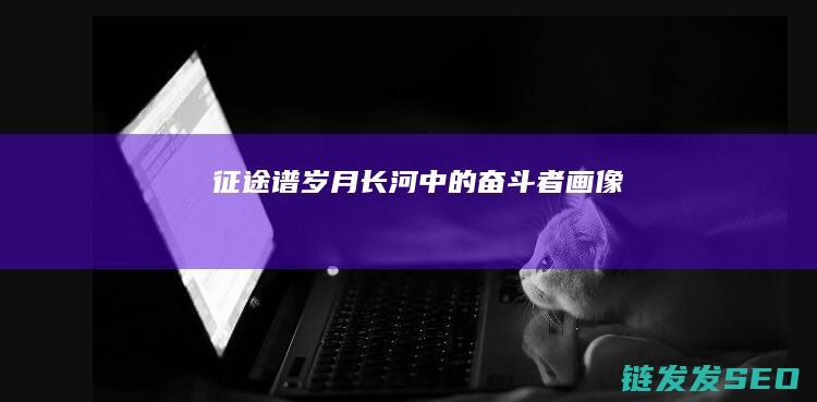 征途谱-岁月长河中的奋斗者画像