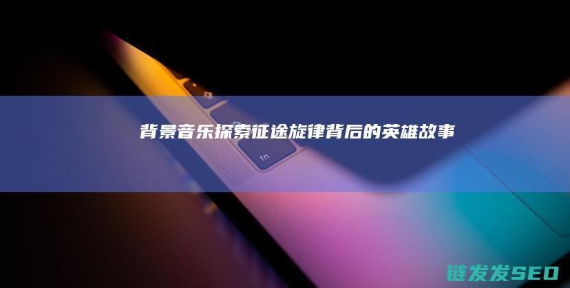 背景音乐-探索-征途-旋律背后的英雄故事