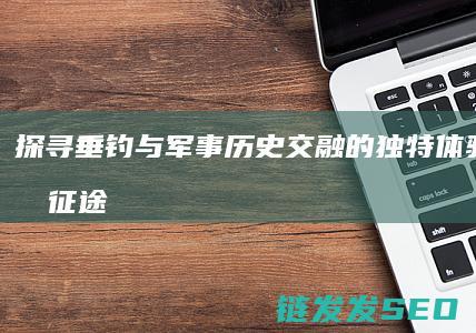 探寻垂钓与军事历史交融的独特体验之旅-钓征途