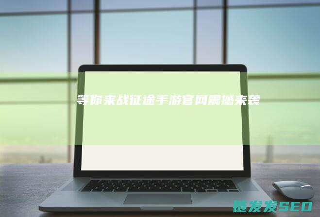 等你来战-征途手游官网震撼来袭