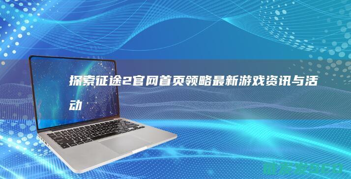 探索征途2官网领略最新游戏资讯与活动