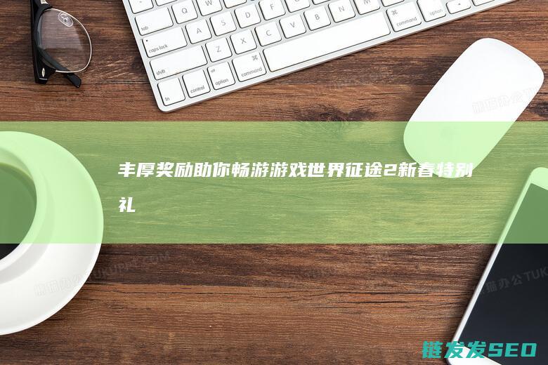 丰厚奖励助你畅游游戏世界！-征途2新春特别礼包来袭