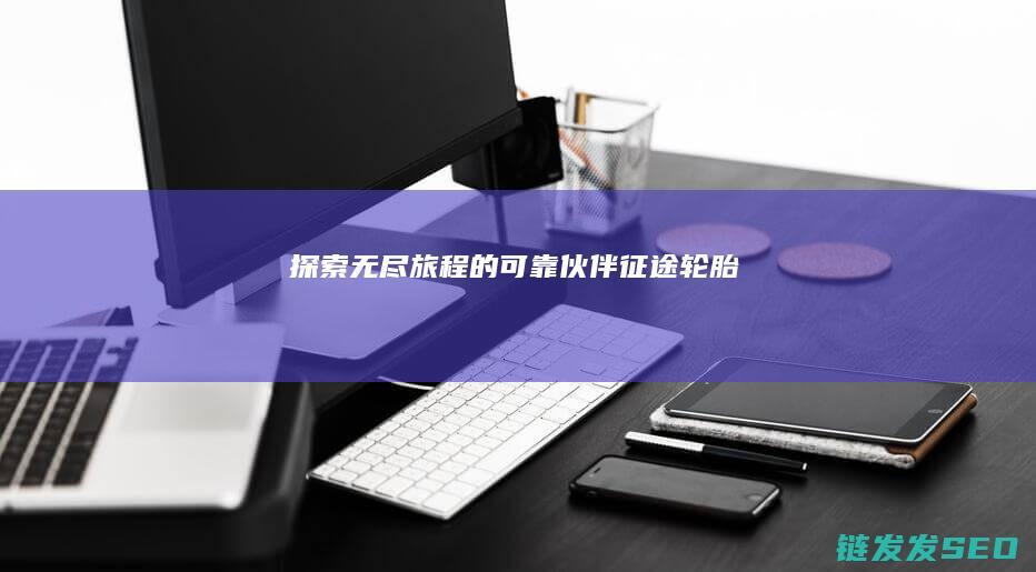 探索无尽旅程的可靠伙伴-征途轮胎