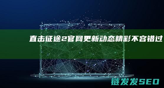 直击征途2官网更新动态-精彩不容错过