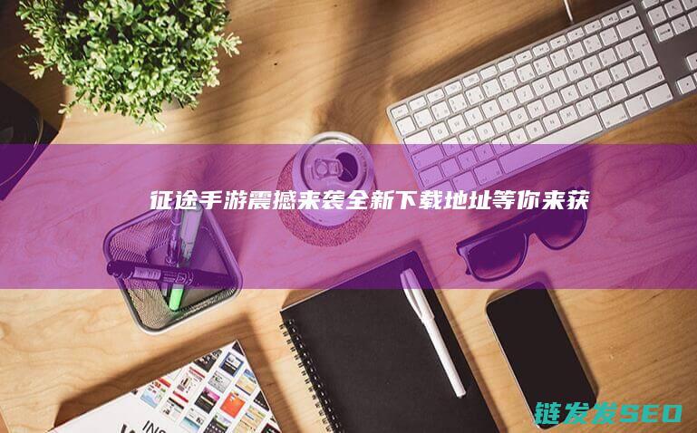 征途手游震撼来袭-全新下载地址等你来获取