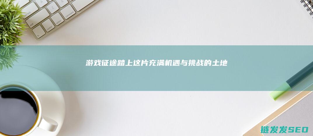 游戏-征途-踏上这片充满机遇与挑战的土地