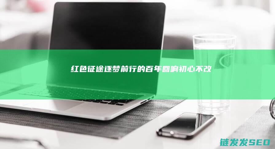 红色逐梦前行的百年回响初心不改