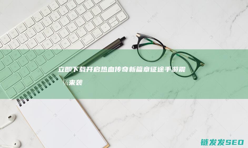 立即下载开启热血传奇新篇章-征途手游震撼来袭