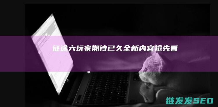 征途六-玩家期待已久-全新内容抢先看
