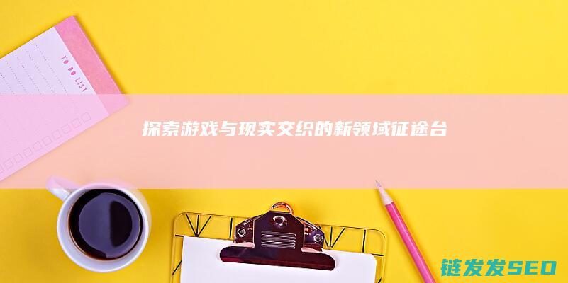探索游戏与现实交织的新领域-征途台