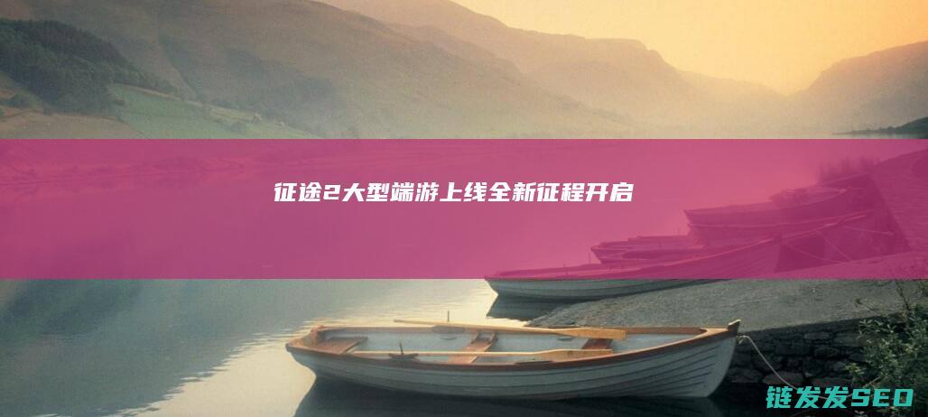 征途2-大型端游上线-全新征程开启
