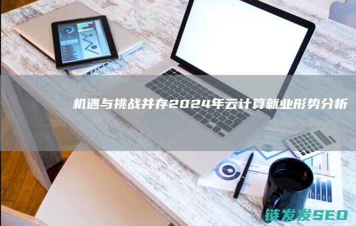 机遇与挑战并存-2024年云计算就业形势分析 (机遇与挑战并存,困难与希望同在)