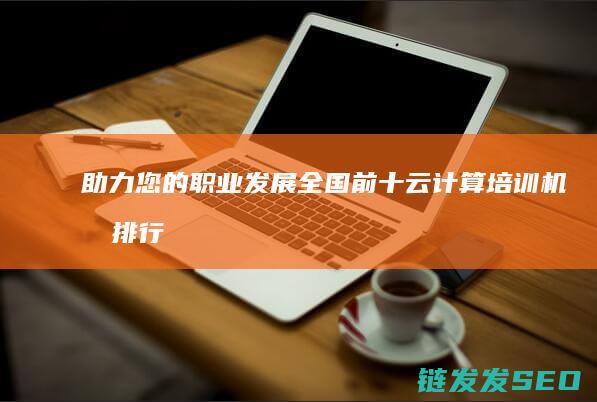助力您的职业发展-全国前十云计算培训机构排行榜 (助力是推动你职业目标实现的积极因素)