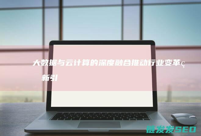 大数据与云计算的深度融合-推动行业变革的新引擎 (大数据与云计算的关系)