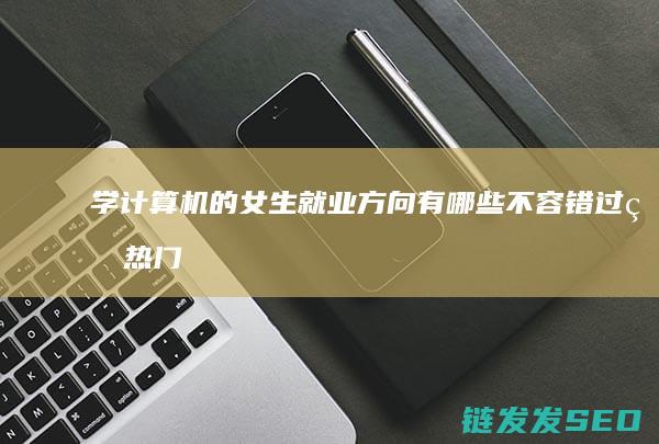 学计算机的女生就业方向有哪些-不容错过的热门领域 (学计算机的女生性格)