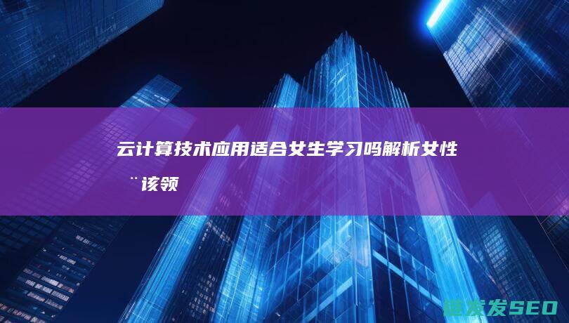 云计算技术应用适合女生学习吗-解析女性在该领域的职业发展 (云计算技术应用是学什么的)