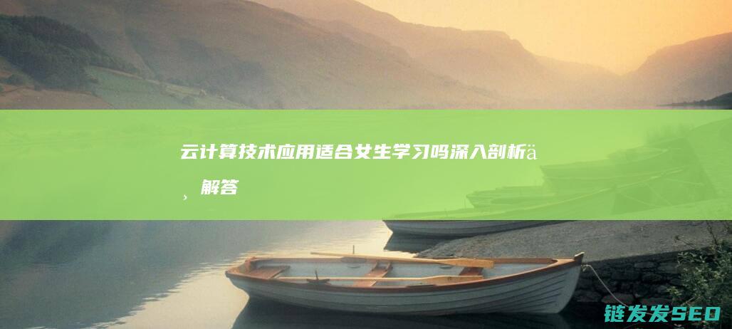 云计算技术应用适合女生学习吗-深入剖析与解答 (云计算技术应用是学什么的)