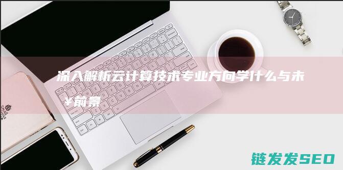 深入解析云计算技术专业方向-学什么与未来前景 (深入解析云计算技术)