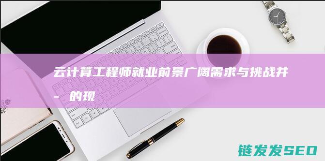 云计算工程师就业前景广阔-需求与挑战并存的现状深度解读 (云计算工程师证书)