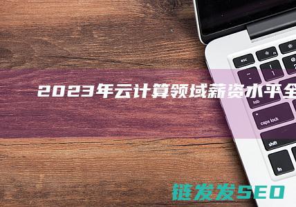 2023年云计算领域薪资水平全解析 (2023年云南高考录取分数线一览表)