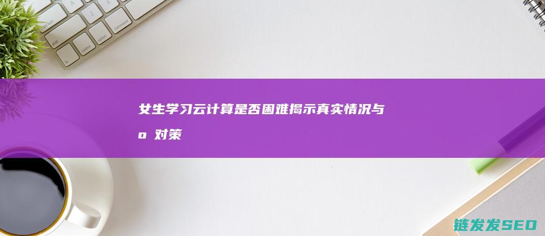 女生学习云计算是否困难揭示真实情况与应对策