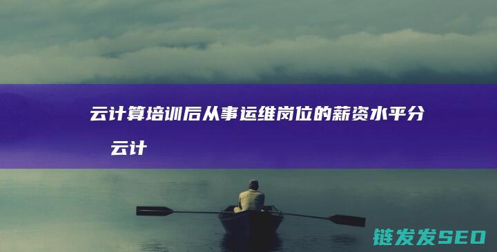 云计算培训后从事运维岗位的薪资水平分析 (云计算培训之后好找工作吗)
