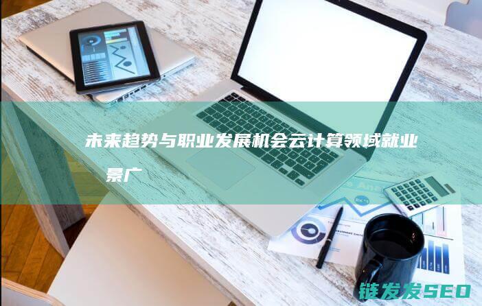 未来趋势与职业发展机会-云计算领域就业前景广阔 (未来趋势与职业前景智慧树答案)