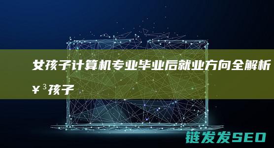 女孩子计算机专业毕业后就业方向全解析 (女孩子计算机专业好就业吗)