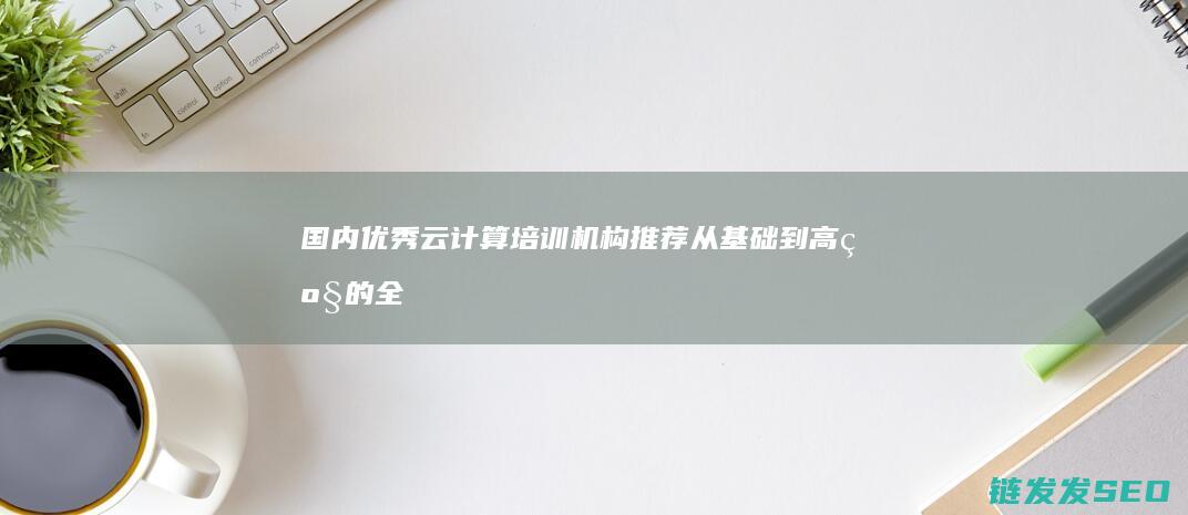 国内优秀云计算培训机构推荐-从基础到高级的全面选择 (国内优秀云计算企业)