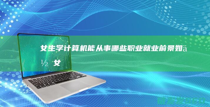 女生学计算机能从事哪些职业-就业前景如何 (女生学计算机哪个专业比较好)