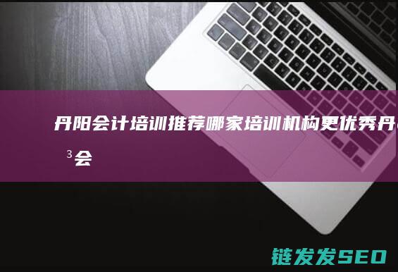 丹阳会计培训推荐-哪家培训机构更优秀 (丹阳会计培训班)